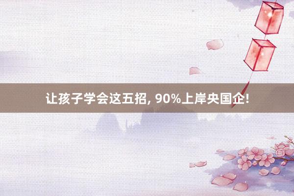 让孩子学会这五招, 90%上岸央国企!