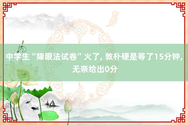 中学生“障眼法试卷”火了, 敦朴硬是等了15分钟, 无奈给出0分