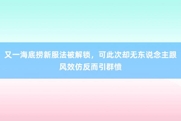 又一海底捞新服法被解锁，可此次却无东说念主跟风效仿反而引群愤