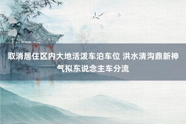 取消居住区内大地活泼车泊车位 洪水清沟鼎新神气拟东说念主车分流