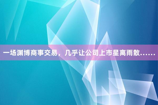 一场渊博商事交易，几乎让公司上市星离雨散……