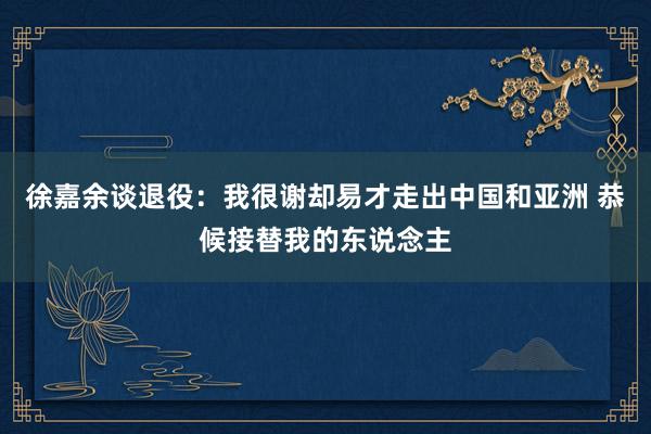 徐嘉余谈退役：我很谢却易才走出中国和亚洲 恭候接替我的东说念主