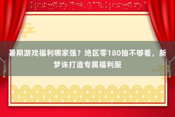 暑期游戏福利哪家强？绝区零180抽不够看，新梦诛打造专属福利服