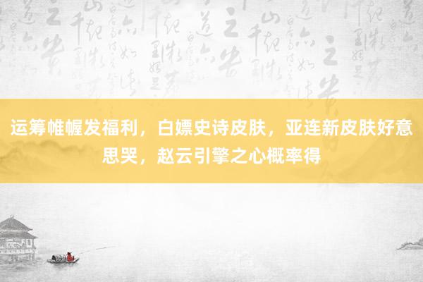 运筹帷幄发福利，白嫖史诗皮肤，亚连新皮肤好意思哭，赵云引擎之心概率得