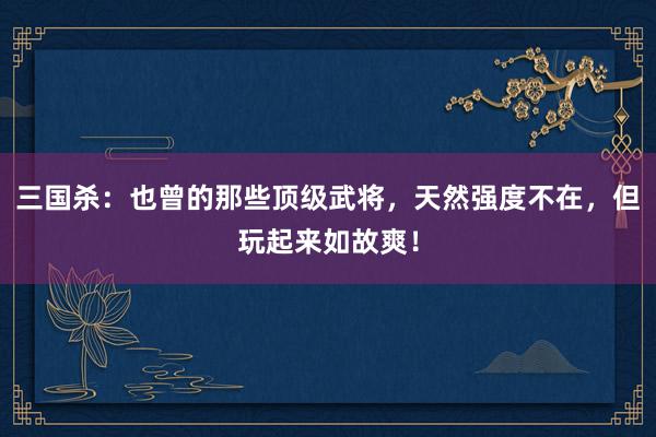 三国杀：也曾的那些顶级武将，天然强度不在，但玩起来如故爽！