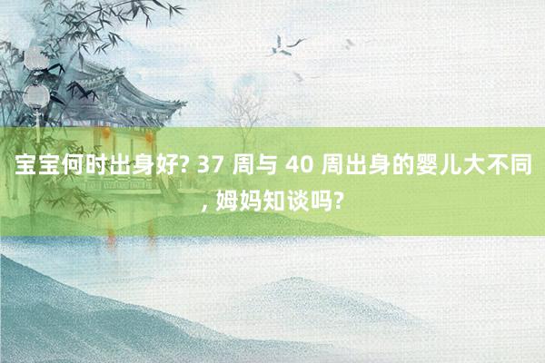 宝宝何时出身好? 37 周与 40 周出身的婴儿大不同, 姆妈知谈吗?