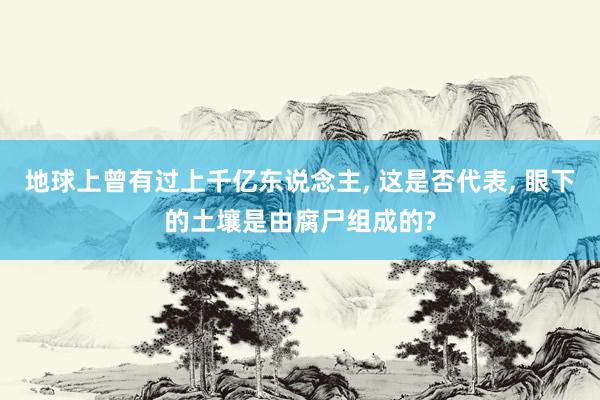 地球上曾有过上千亿东说念主, 这是否代表, 眼下的土壤是由腐尸组成的?