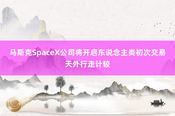 马斯克SpaceX公司将开启东说念主类初次交易天外行走计较