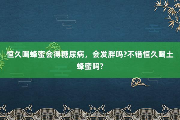 恒久喝蜂蜜会得糖尿病，会发胖吗?不错恒久喝土蜂蜜吗?