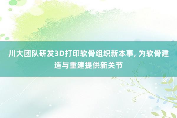 川大团队研发3D打印软骨组织新本事, 为软骨建造与重建提供新关节