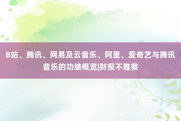 B站、腾讯、网易及云音乐、阿里、爱奇艺与腾讯音乐的功绩概览|财报不雅察