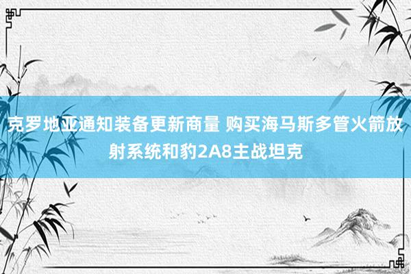 克罗地亚通知装备更新商量 购买海马斯多管火箭放射系统和豹2A8主战坦克