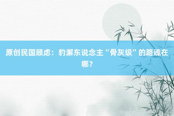 原创民国顾虑：豹澥东说念主“骨灰级”的路魂在哪？