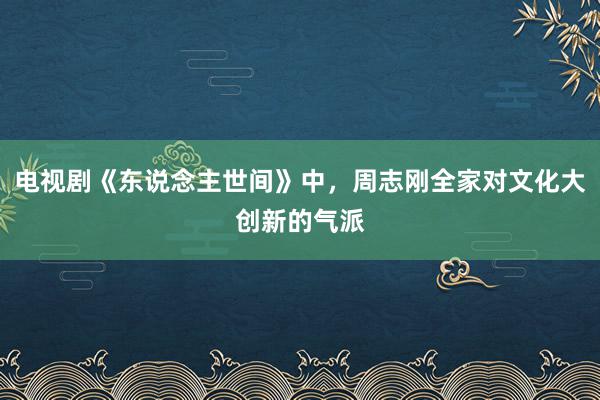 电视剧《东说念主世间》中，周志刚全家对文化大创新的气派