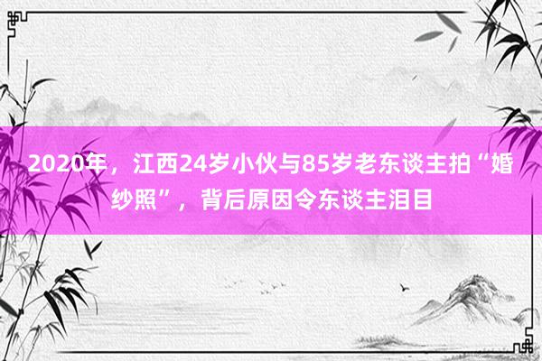 2020年，江西24岁小伙与85岁老东谈主拍“婚纱照”，背后原因令东谈主泪目