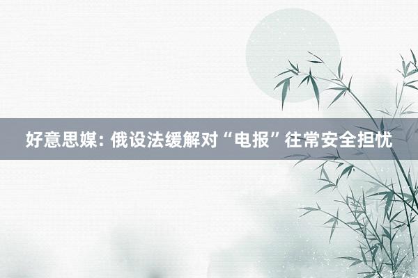 好意思媒: 俄设法缓解对“电报”往常安全担忧