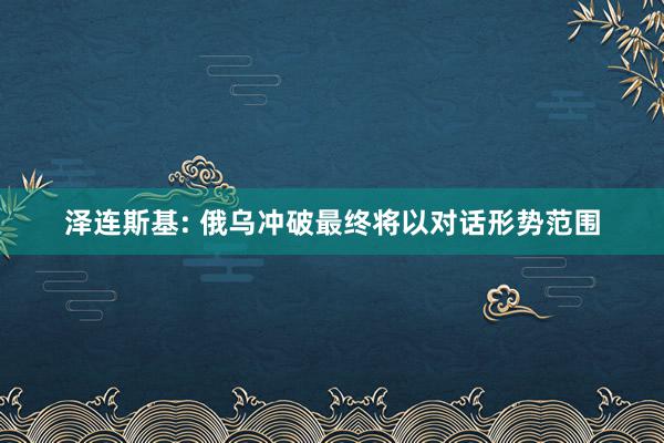 泽连斯基: 俄乌冲破最终将以对话形势范围