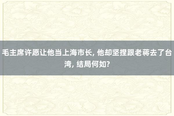 毛主席许愿让他当上海市长, 他却坚捏跟老蒋去了台湾, 结局何如?