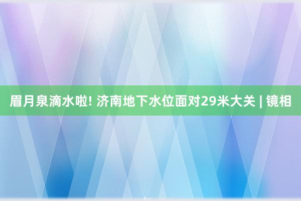 眉月泉滴水啦! 济南地下水位面对29米大关 | 镜相