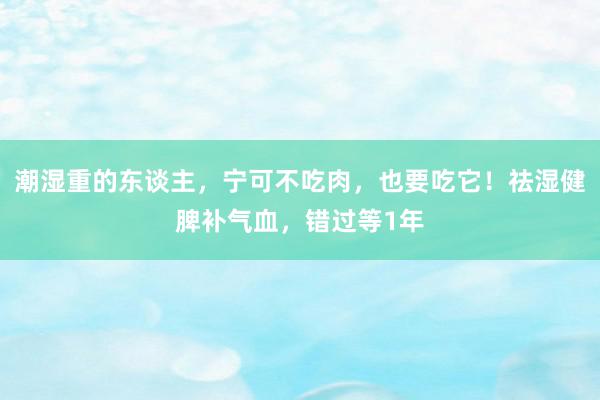 潮湿重的东谈主，宁可不吃肉，也要吃它！祛湿健脾补气血，错过等1年