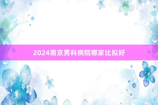 2024南京男科病院哪家比拟好