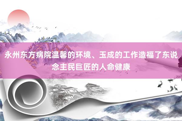 永州东方病院温馨的环境、玉成的工作造福了东说念主民巨匠的人命健康