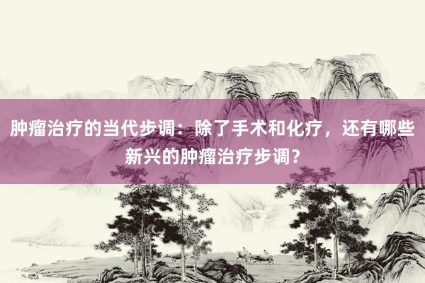 肿瘤治疗的当代步调：除了手术和化疗，还有哪些新兴的肿瘤治疗步调？