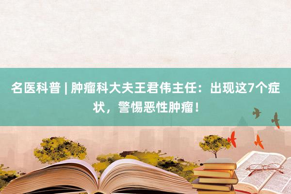 名医科普 | 肿瘤科大夫王君伟主任：出现这7个症状，警惕恶性肿瘤！