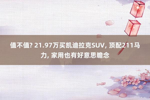 值不值? 21.97万买凯迪拉克SUV, 顶配211马力, 家用也有好意思瞻念