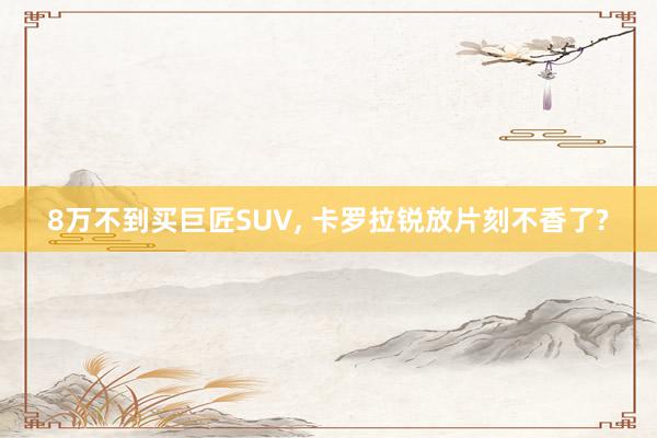 8万不到买巨匠SUV, 卡罗拉锐放片刻不香了?