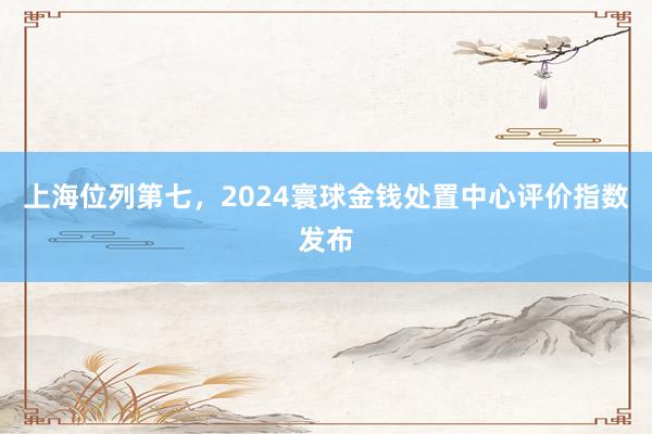 上海位列第七，2024寰球金钱处置中心评价指数发布