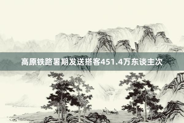 高原铁路暑期发送搭客451.4万东谈主次