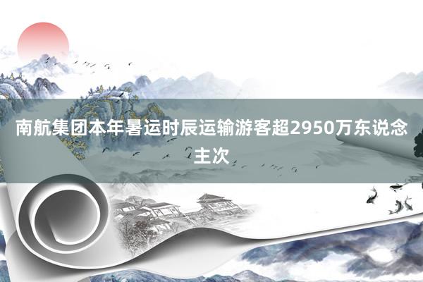 南航集团本年暑运时辰运输游客超2950万东说念主次