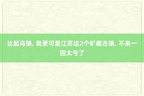 比起乌镇, 我更可爱江苏这2个矿藏古镇, 不来一回太亏了