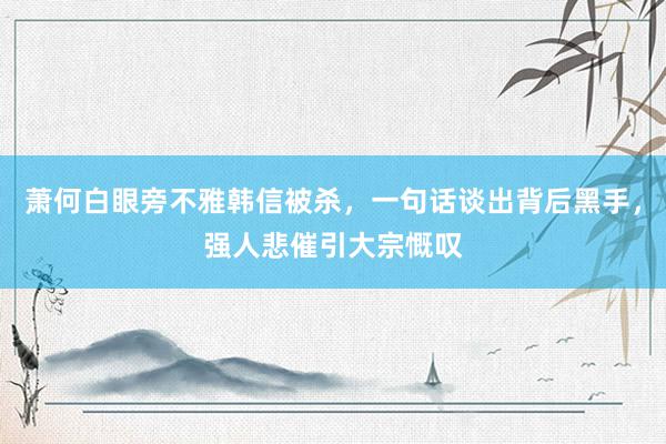 萧何白眼旁不雅韩信被杀，一句话谈出背后黑手，强人悲催引大宗慨叹