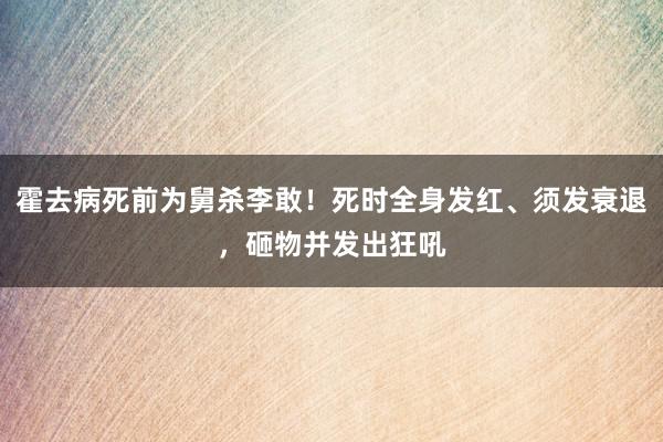 霍去病死前为舅杀李敢！死时全身发红、须发衰退，砸物并发出狂吼