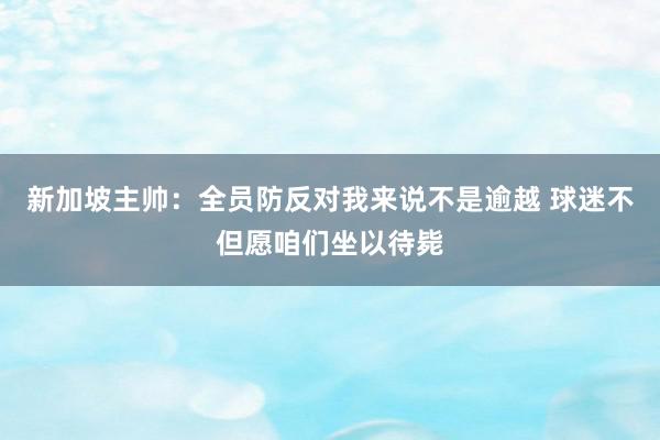 新加坡主帅：全员防反对我来说不是逾越 球迷不但愿咱们坐以待毙