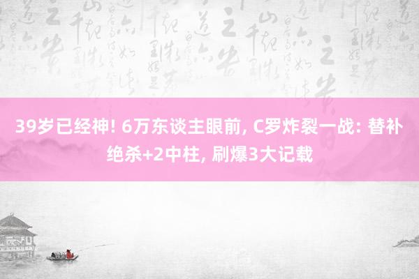 39岁已经神! 6万东谈主眼前, C罗炸裂一战: 替补绝杀+2中柱, 刷爆3大记载