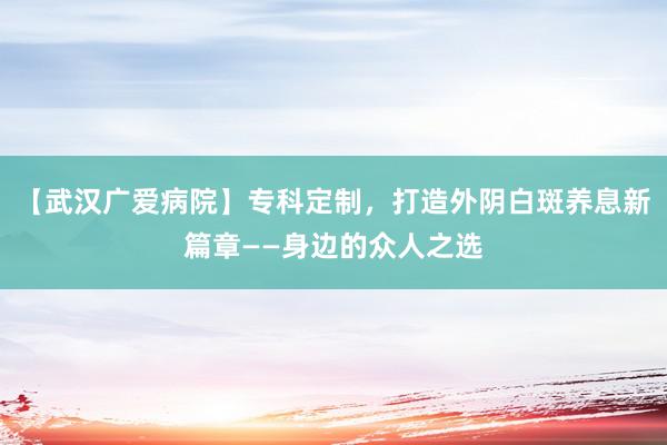 【武汉广爱病院】专科定制，打造外阴白斑养息新篇章——身边的众人之选