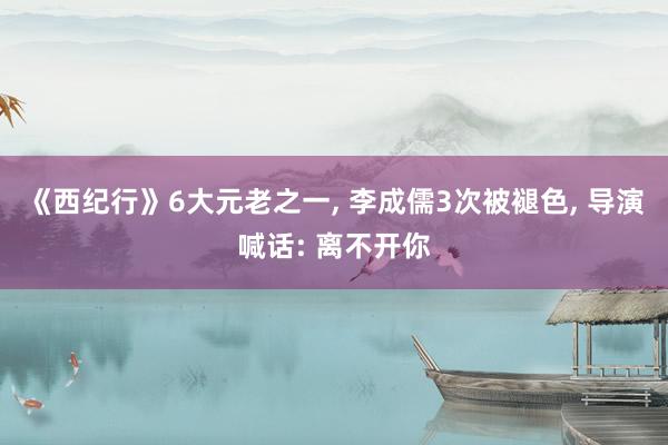 《西纪行》6大元老之一, 李成儒3次被褪色, 导演喊话: 离不开你