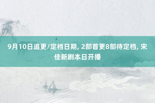 9月10日追更/定档日期, 2部首更8部待定档, 宋佳新剧本日开播