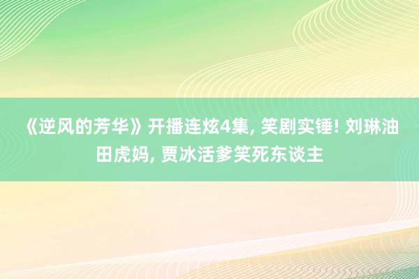 《逆风的芳华》开播连炫4集, 笑剧实锤! 刘琳油田虎妈, 贾冰活爹笑死东谈主