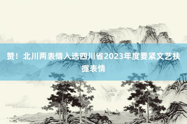 赞！北川两表情入选四川省2023年度要紧文艺扶握表情