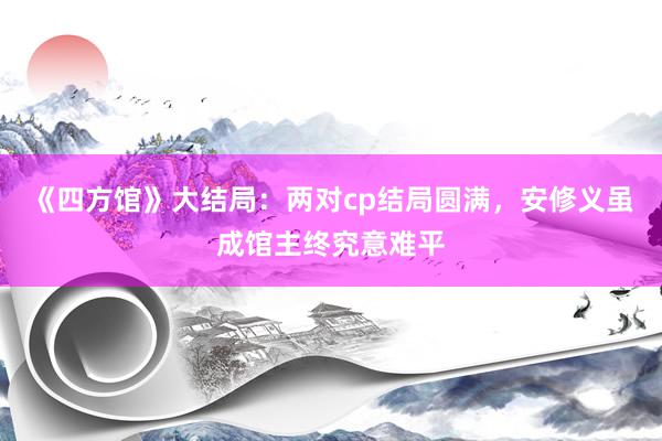 《四方馆》大结局：两对cp结局圆满，安修义虽成馆主终究意难平