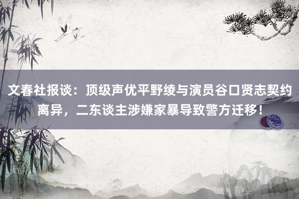 文春社报谈：顶级声优平野绫与演员谷口贤志契约离异，二东谈主涉嫌家暴导致警方迁移！