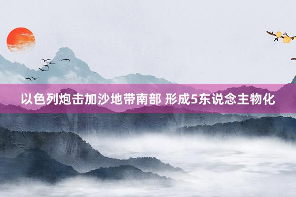 以色列炮击加沙地带南部 形成5东说念主物化