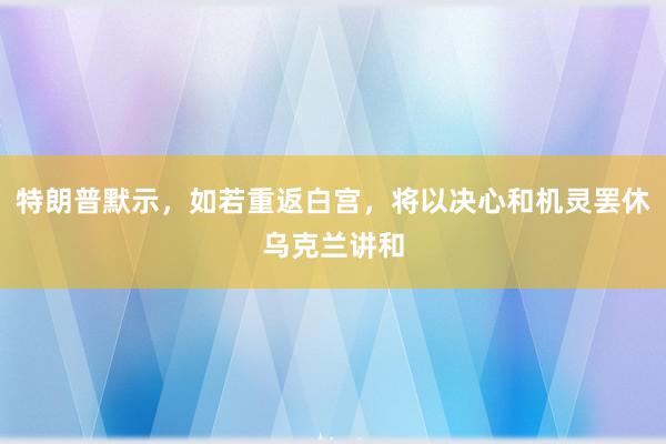 特朗普默示，如若重返白宫，将以决心和机灵罢休乌克兰讲和