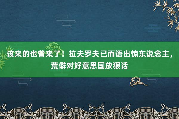 该来的也曾来了！拉夫罗夫已而语出惊东说念主，荒僻对好意思国放狠话