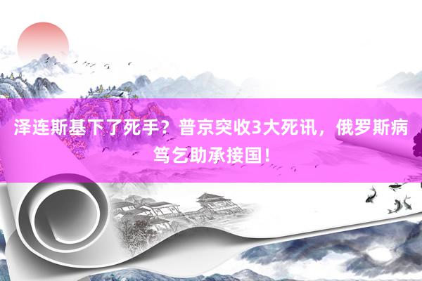 泽连斯基下了死手？普京突收3大死讯，俄罗斯病笃乞助承接国！