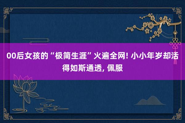 00后女孩的“极简生涯”火遍全网! 小小年岁却活得如斯通透, 佩服